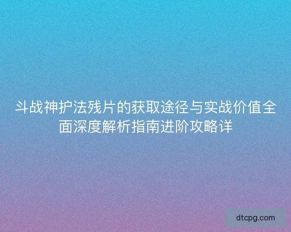 斗战神护法残片的获取途径与实战价值全面深度解析指南进阶攻略详