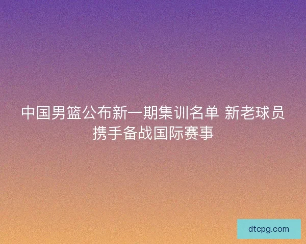 中国男篮公布新一期集训名单 新老球员携手备战国际赛事