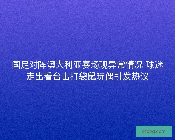 国足对阵澳大利亚赛场现异常情况 球迷走出看台击打袋鼠玩偶引发热议