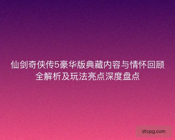 仙剑奇侠传5豪华版典藏内容与情怀回顾全解析及玩法亮点深度盘点
