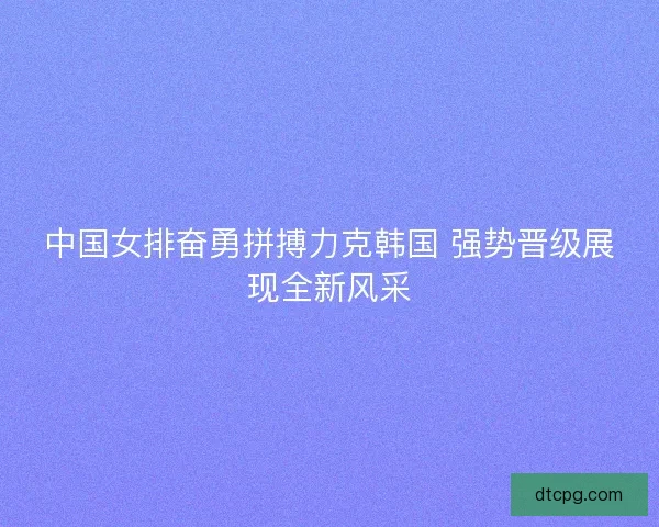 中国女排奋勇拼搏力克韩国 强势晋级展现全新风采