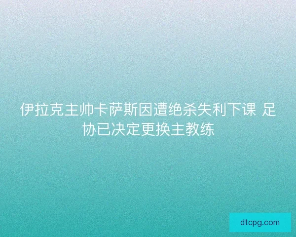伊拉克主帅卡萨斯因遭绝杀失利下课 足协已决定更换主教练
