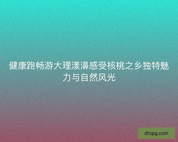 健康跑畅游大理漾濞感受核桃之乡独特魅力与自然风光