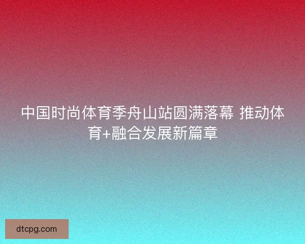 中国时尚体育季舟山站圆满落幕 推动体育+融合发展新篇章
