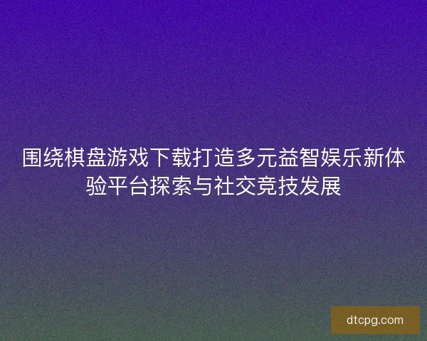 围绕棋盘游戏下载打造多元益智娱乐新体验平台探索与社交竞技发展