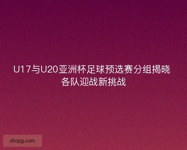 U17与U20亚洲杯足球预选赛分组揭晓 各队迎战新挑战