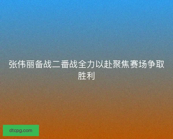 张伟丽备战二番战全力以赴聚焦赛场争取胜利