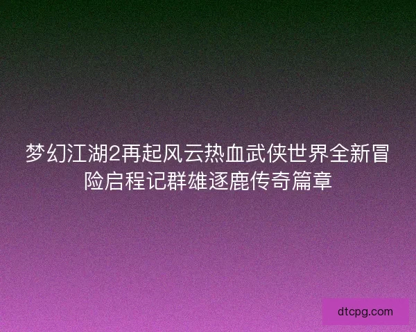 梦幻江湖2再起风云热血武侠世界全新冒险启程记群雄逐鹿传奇篇章